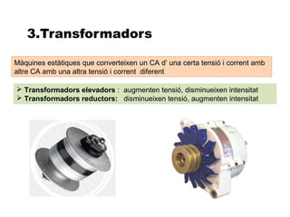 3.Transformadors

Màquines estàtiques que converteixen un CA d’ una certa tensió i corrent amb
altre CA amb una altra tensió i corrent diferent

 Transformadors elevadors : augmenten tensió, disminueixen intensitat
 Transformadors reductors: disminueixen tensió, augmenten intensitat
 