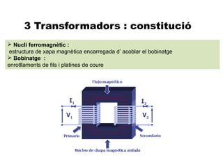 3 Transformadors : constitució
 Nucli ferromagnètic :
 estructura de xapa magnètica encarregada d’ acoblar el bobinatge
 Bobinatge :
enrotllaments de fils i platines de coure
 