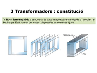 3 Transformadors : constitució
 Nucli ferromagnètic : estructura de xapa magnètica encarregada d’ acoblar el
bobinatge. Està format per xapes disposades en columnes i jous.
 