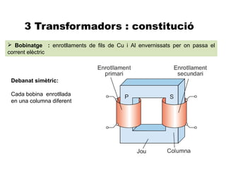 3 Transformadors : constitució
 Bobinatge : enrotllaments de fils de Cu i Al envernissats per on passa el
corrent elèctric




 Debanat simètric:

 Cada bobina enrotllada
 en una columna diferent
 