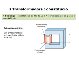 3 Transformadors : constitució
 Bobinatge : enrotllaments de fils de Cu i Al envernissats per on passa el
corrent elèctric




 Debanat concèntric:

 Dos enrotllaments un
 sobre de l’ altre, aïllats
 entre ells
 