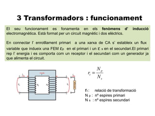 3 Transformadors : funcionament
El seu funcionament es fonamenta en els fenòmens d’                      inducció
electromagnètica. Està format per un circuit magnètic i dos elèctrics.

En connectar l’ enrotllament primari   a una xarxa de CA s’ estableix un flux
variable que indueix una FEM εp en el primari i un ε s en el secundari.El primari
rep l’ energia i es comporta com un receptor i el secundari com un generador ja
que alimenta el circuit.

                                                      Np
                                               rt =
                                                      Ns

                                             rt :  relació de transformació
                                             N p : nº espires primari
                                             N s : nº espires secundari
 
