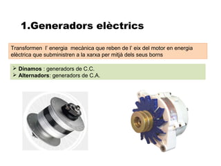 1.Generadors elèctrics

Transformen l’ energia mecànica que reben de l’ eix del motor en energia
elèctrica que subministren a la xarxa per mitjà dels seus borns

 Dinamos : generadors de C.C.
 Alternadors: generadors de C.A.
 