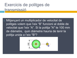  Mitjançant un multiplicador de velocitat de
politges volem que l’eix “B” funcioni al doble de
velocitat que l’eix “A”. Si la politja "A" te 100 mm
de diàmetre, quin diàmetre hauria de tenir la
politja unida a l’eix "B"?
Exercicis de politges de
transmissió
 