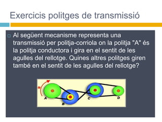  Al següent mecanisme representa una
transmissió per politja-corriola on la politja "A" és
la politja conductora i gira en el sentit de les
agulles del rellotge. Quines altres politges giren
també en el sentit de les agulles del rellotge?
Exercicis politges de transmissió
 