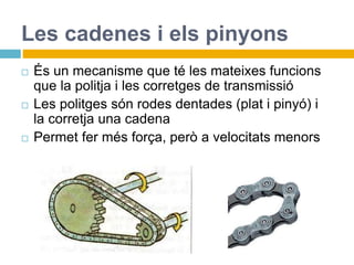 Les cadenes i els pinyons
 És un mecanisme que té les mateixes funcions
que la politja i les corretges de transmissió
 Les politges són rodes dentades (plat i pinyó) i
la corretja una cadena
 Permet fer més força, però a velocitats menors
 