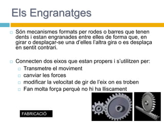 Els Engranatges
 Són mecanismes formats per rodes o barres que tenen
dents i estan engranades entre elles de forma que, en
girar o desplaçar-se una d’elles l’altra gira o es desplaça
en sentit contrari.
 Connecten dos eixos que estan propers i s’utilitzen per:
 Transmetre el moviment
 canviar les forces
 modificar la velocitat de gir de l’eix on es troben
 Fan molta força perquè no hi ha lliscament
FABRICACIÓ
 