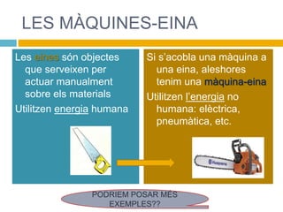 LES MÀQUINES-EINA
Les eines són objectes
que serveixen per
actuar manualment
sobre els materials
Utilitzen energia humana
Si s’acobla una màquina a
una eina, aleshores
tenim una màquina-eina
Utilitzen l’energia no
humana: elèctrica,
pneumàtica, etc.
PODRIEM POSAR MÉS
EXEMPLES??
 