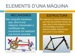 ELEMENTS D’UNA MÀQUINA
MECANISMES
Són conjunts mecànics
que, dins d’una
màquina, transmeten o
modifiquen els
moviments tot realitzant
una funció concreta.
ESTRUCTURA
És l’element o conjunt d’elements
que han de suportar forces, bé
sigui dins d’una màquina (com
a la bicicleta) o bé d’un
sistema estàtic (estructures
d’un pont o d’un edifici)
 