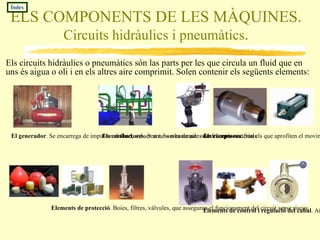 ELS COMPONENTS DE LES MÀQUINES.  Circuits hidràulics i pneumàtics . Els circuits hidràulics o pneumàtics són las parts per les que circula un fluid que en uns és aigua o oli i en els altres aire comprimit. Solen contenir els següents elements: El generador . Se encarrega de impulsar el fluid, sol ser una bomba de aire o un compressor. Índex Els conductores . Son tubs o canonades de diferents materials Els receptores . Son els que aprofiten el moviment del fluid per a obtenir calor, moviment, treball, etc. Elements de protecció . Boies, filtres, vàlvules, que asseguren el funcionament del circuit sense riscos. Elements de control i regulació del cabal . Aixetes, vàlvules, comportes que tallen o dirigeixen el pas del fluid. 
