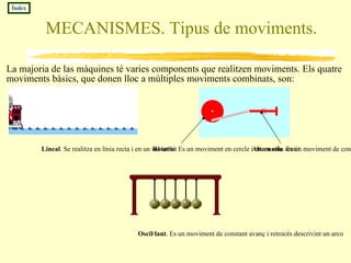 MECANISMES. Tipus de moviments. La majoria de las màquines té varies components que realitzen moviments. Els quatre moviments bàsics, que donen lloc a múltiples moviments combinats, son: Índex Lineal . Se realitza en línia recta i en un sol sentit Alternatiu . Es un moviment de constant avanç i retrocés en línia recta. Rotatiu . Es un moviment en cercle i en un solo sentit Oscil·lant . Es un moviment de constant avanç i retrocés descrivint un arco 