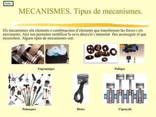 MECANISMES. Tipus de mecanismes. Els mecanismes són elements o combinacions d’elements que transformen las forces i els moviments. Així nos permeten modificar la seva direcció i intensitat  fins aconseguir el que necessitem. Alguns tipus de mecanismes son: Engranatges .  Índex Politges .  Palanques .  Bieles .  Cigonyals .  