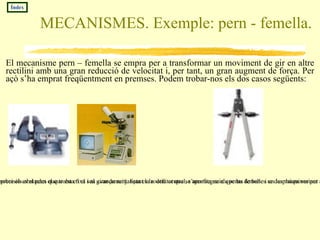 MECANISMES. Exemple: pern - femella. El mecanisme pern – femella se empra per a transformar un moviment de gir en altre rectilini amb una gran reducció de velocitat i, per tant, un gran augment de força. Per açò s’ha emprat freqüentment en premses. Podem trobar-nos els dos casos següents: Pern fixa . Com que la femella està fixa el pern avança en línia recta aconseguint exercir una gran pressió sobre els obstacles que troba en el seu avançament. Esta es la  utilitat que se aprofita en els perns de banc i en las màquines per a la mesura de resistència de materials Índex Femella fixa . En la bigotera i els compassos de precisió es el pern el que esta fixa i al girar-lo mitjançant la rodeta central, s’aconsegueix que las femelles se desplacen variant així la obertura entre las puntes amb gran precisió. Esta obertura se manté fixa a no ser que se torni a girar la roda. 