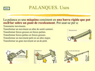 PALANQUES. Usos La palanca es una  màquina  consistent en  una barra rígida que pot oscil·lar sobre un punt de recolzament . Pot usar-se per a:  Transmetre moviments. 