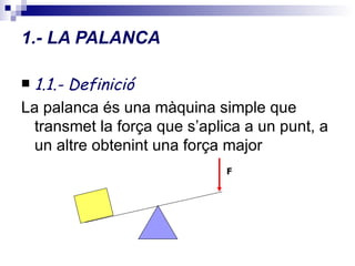 1.- LA PALANCA 1.1.- Definició La palanca és una màquina simple que transmet la força que s’aplica a un punt, a un altre obtenint una força major  F 