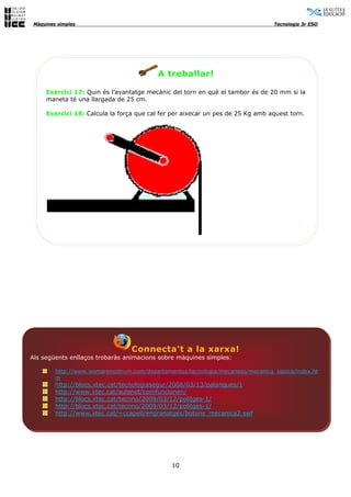 Màquines simples                                                                 Tecnologia 3r ESO




                                           A treballar!

     Exercici 17: Quin és l’avantatge mecànic del torn en què el tambor és de 20 mm si la
     maneta té una llargada de 25 cm.

     Exercici 18: Calcula la força que cal fer per aixecar un pes de 25 Kg amb aquest torn.




                                  Connecta't a la xarxa!
Als següents enllaços trobaràs animacions sobre màquines simples:

         http://www.iesmarenostrum.com/departamentos/tecnologia/mecaneso/mecanica_basica/index.ht
         m
         http://blocs.xtec.cat/tecnologiasegur/2008/03/13/palanques/1
         http://www.xtec.cat/aulanet/comfuncionen/
         http://blocs.xtec.cat/tecnno/2009/03/12/politges-1/
         http://blocs.xtec.cat/tecnno/2009/03/12/politges-1/
         http://www.xtec.cat/~ccapell/engranatges/botons_mecanica2.swf




                                                10
 
