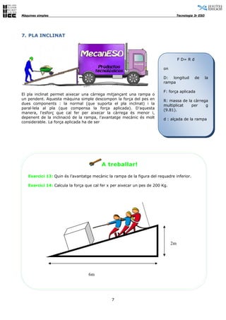Màquines simples                                                                    Tecnologia 3r ESO




7. PLA INCLINAT




                                                                                    F D= R d

                                                                         on

                                                                         D: longitud           de       la
                                                                         rampa

                                                                         F: força aplicada
El pla inclinat permet aixecar una càrrega mitjançant una rampa o
un pendent. Aquesta màquina simple descompon la força del pes en         R: massa de la càrrega
dues components : la normal (que suporta el pla inclinat) i la           multiplicat   per    g
paral·lela al pla (que compensa la força aplicada). D'aquesta            (9.81).
manera, l'esforç que cal fer per aixecar la càrrega és menor i,
depenent de la inclinació de la rampa, l'avantatge mecànic és molt       d : alçada de la rampa
considerable. La força aplicada ha de ser




                                         A treballar!

   Exercici 13: Quin és l’avantatge mecànic la rampa de la figura del requadre inferior.

   Exercici 14: Calcula la força que cal fer x per aixecar un pes de 200 Kg.




                                                                               2m




                                  6m




                                              7
 