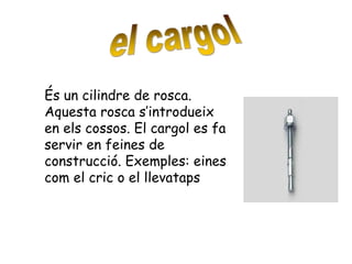 És un cilindre de rosca.
Aquesta rosca s’introdueix
en els cossos. El cargol es fa
servir en feines de
construcció. Exemples: eines
com el cric o el llevataps
 
