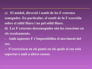 c)     El mòdul, direcció i sentit de les F externes conegudes. En particular, el sentit de la F exercida sobre el sòlid lliure i no pel sòlid lliure.   d)  Les F externes desconegudes són les reaccions en els recolzaments.  -  Amb aquestes F s’impossibilita el moviment del cos.  -  S’exerceixen en els punts en els quals el cos està soportat o unit a altres cossos.  