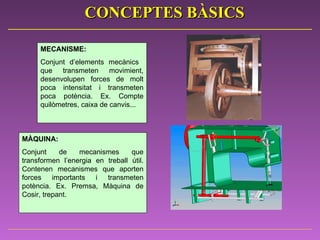 MECANISME:   Conjunt d’elements mecànics  que transmeten movimient, desenvolupen forces de molt poca intensitat i transmeten poca potència. Ex. Compte quilòmetres, caixa de canvis...  MÀQUINA:   Conjunt de mecanismes que transformen l’energia en treball útil. Contenen mecanismes que aporten forces importants i transmeten potència. Ex. Premsa, Màquina de Cosir, trepant. CONCEPTES BÀSICS 