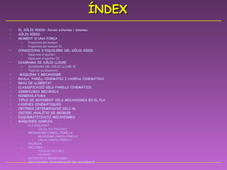 ÍNDEX EL SÒLID RIGID:  forces  externes i internes SÒLID RÍGID MOMENT  D'UNA  FORÇA Propietats  del  moment Propietats  del  moment  II CONDICIONS  D'EQUILIBRI  DEL SÒLID RÍGID Eqüacions   d'equilibri Eqüacions   d'equilibri  II DIAGRAMA DE SÒLID LLIURE DIAGRAMA DEL SÒLID LLIURE II Taula de  recolzaments  MÀQUINA I MECANISME BAULA, PARELL CINEMÀTIC I CADENA CINEMÀTICA GRAU DE LLIBERTAT CLASSIFICACIÓ DELS PARELLS CINEMÀTICS SIMBOLOGIA MECÀNICA NOMENCLATURA TIPUS DE MOVIMENT DELS MECANISMES EN EL PLA CADENES CINEMÀTIQUES CRITERIS DETERMINACIÓ DELS GL CRITERI ANALÍTIC DE GRÜBLER ESQUEMATITZACIÓ MECANISMES MÀQUINES SIMPLES PLA INCLINAT CÀLCUL PLA INCLINAT MECANISME CARGOL-FEMELLA MECANISME CARGOL-FEMELLA CÀLCUL CARGOL-FEMELLA PALANCA POLITGES TIPUS DE POLITGES POLIPAST ACTIVITATS MECANISMES MECANISMES TRANSMISSIÓ DEL MOVIMENT 
