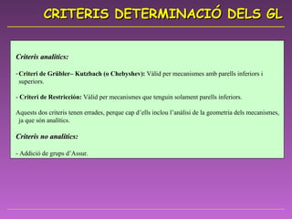 Criteris analítics: Criteri de Grübler– Kutzbach (o Chebyshev):  Vàlid per mecanismes amb parells inferiors i superiors.  -  Criteri de Restricción:  Vàlid per mecanismes que tenguin solament parells inferiors. Aquests dos criteris tenen errades, perque cap d’ells inclou l’anàlisi de la geometria dels mecanismes, ja que són analítics.  Criteris no analítics: - Addició de grups d’Assur.  CRITERIS DETERMINACIÓ DELS GL 
