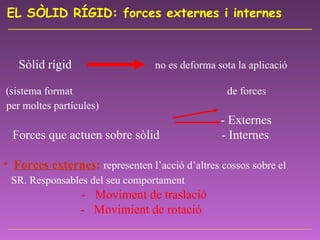EL SÒLID RÍGID: forces externes i internes   Sòlid rígid  no es deforma sota la aplicació  (sistema format  de forces per moltes partícules)       - Externes   Forces que actuen sobre sòlid   - Internes   Forces externes :   representen l’acció d’altres cossos sobre el SR. Responsables del seu comportament       -  Moviment de traslació -  Movimient de rotació 