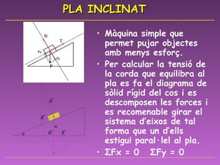 PLA INCLINAT Màquina simple que permet pujar objectes amb menys esforç.  Per calcular la tensió de la corda que equilibra al pla es fa el diagrama de sòlid rígid del cos i es descomposen les forces i es recomenable girar el sistema d’eixos de tal forma que un d’ells estigui paral·lel al pla. Σ Fx = 0  Σ Fy = 0 