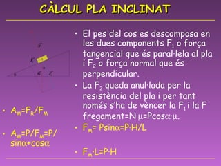 CÀLCUL PLA INCLINAT El pes del cos es descomposa en les dues components F 1  o força tangencial que és paral·lela al pla i F 2  o força normal que és perpendicular.  La F 2  queda anul·lada per la resistència del pla i per tant només s’ha de vèncer la F 1  i la F fregament=N·  =Pcos  ·  . F M = Psin  =P·H/L F M ·L=P·H F M =F1+F F = Psin  + Pcos  ·  A M =F R /F M A M =P/F M =P/ sin  +cos    