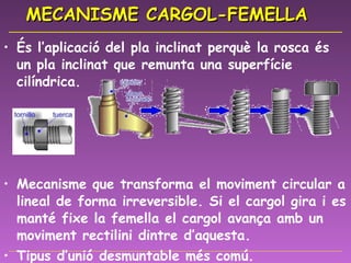 MECANISME CARGOL-FEMELLA És l’aplicació del pla inclinat perquè la rosca és un pla inclinat que remunta una superfície cilíndrica. Mecanisme que transforma el moviment circular a lineal de forma irreversible. Si el cargol gira i es manté fixe la femella el cargol avança amb un moviment rectilini dintre d’aquesta.  Tipus d’unió desmuntable més comú. 
