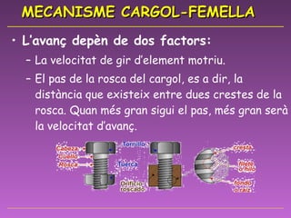 MECANISME CARGOL-FEMELLA L’avanç depèn de dos factors: La velocitat de gir d’element motriu. El pas de la rosca del cargol, es a dir, la distància que existeix entre dues crestes de la rosca. Quan més gran sigui el pas, més gran serà la velocitat d’avanç.  