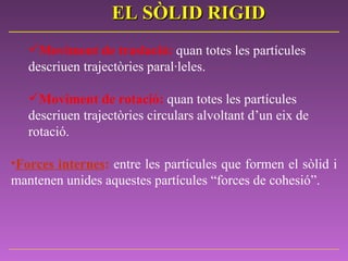 Moviment de traslació:   quan totes les partícules descriuen trajectòries paral·leles.    Moviment de rotació:   quan totes les partícules descriuen trajectòries circulars alvoltant d’un eix de  rotació.   Forces internes :   entre les partícules que formen el sòlid i mantenen unides aquestes partícules “forces de cohesió”.   EL SÒLID RIGID 