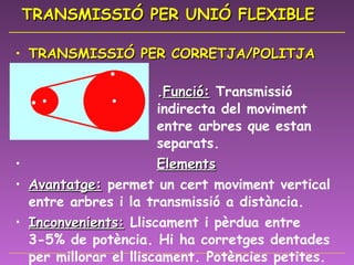 TRANSMISSIÓ PER UNIÓ FLEXIBLE TRANSMISSIÓ PER CORRETJA/POLITJA  . Funció:   Transmissió  indirecta del moviment  entre arbres que estan  separats. Elements Avantatge:  permet un cert moviment vertical entre arbres i la transmissió a distància. Inconvenients:  Lliscament i pèrdua entre 3-5% de potència. Hi ha corretges dentades per millorar el lliscament. Potències petites. Aplicacions:  Canvi de velocitats trepant, corretja de distribució cotxe, rentadora... 