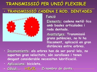 TRANSMISSIÓ PER UNIÓ FLEXIBLE TRANSMISSIÓ CADENA I ROD. DENTADES   Funció Elements:  cadena metàl·lica    amb baules articulades i    roda dentada. Avantatges:  Transmissió    grans potències, no hi ha    lliscament, aplicació en gran    distàncies entre arbres. Inconvenients:  els arbres han de ser paral·lels, no suporten gran velocitats, són sorolloses i tenen desgast considerable necessiten lubrificació.  Aplicacions:   bicicleta. Càlcul:  i=Z 2 /Z 1   Z=nombre de dents. i=relació de transmissió 