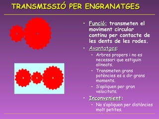 TRANSMISSIÓ PER ENGRANATGES Funció:  transmeten el moviment circular continu per contacte de les dents de les rodes. Avantatges :   Arbres propers i no es necessari que estiguin alineats. Transmeten grans potències es a dir grans moments. S’apliquen per gran velocitats. Inconvenient : No s’apliquen per distàncies molt petites. 