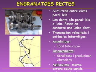 ENGRANATGES RECTES S’utilitzen entre eixos paral·lels. Les dents són paral·lels a l’eix. Posen en contacte una única dent. Transmeten velocitats i potències intermitges. Avantatges : Fàcil fabricació. Inconvenients : Sorollosos i produeixen vibracions. Aplicacions : marxa enrere caixa canvis cotxes, motos i cotxes de competició. 