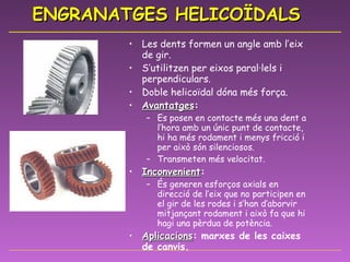 ENGRANATGES HELICOÏDALS Les dents formen un angle amb l’eix de gir. S’utilitzen per eixos paral·lels i perpendiculars. Doble helicoïdal dóna més força. Avantatges : Es posen en contacte més una dent a l’hora amb un únic punt de contacte, hi ha més rodament i menys fricció i per això són silenciosos. Transmeten més velocitat. Inconvenient : És generen esforços axials en direcció de l’eix que no participen en el gir de les rodes i s’han d’aborvir mitjançant rodament i això fa que hi hagi una pèrdua de potència. Aplicacions : marxes de les caixes de canvis. 
