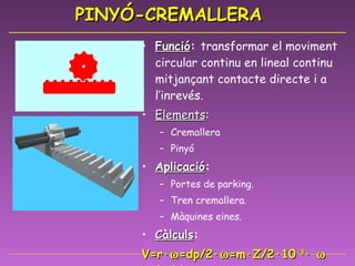 PINYÓ-CREMALLERA Funció :  transformar el moviment circular continu en lineal continu mitjançant contacte directe i a l’inrevés. Elements :  Cremallera Pinyó Aplicació : Portes de parking. Tren cremallera. Màquines eines. Càlculs : V=r·  =dp/2·  =m·Z/2·10 -3 ·    (m/s) 
