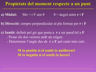 Propietats del moment respecte a un punt a)   Mòdul:  Mo = r F sen  θ  θ = àngul entre  r  i  F b) Direcció:  sempre perpendicular al pla format per  r  i  F c) Sentit:  definit pel gir que porta a  r  a ser paral·lel a  F - Posar els dos vectors amb un origen    - Determinar l’angle des de  r  a  F  pel camí més curt.  M és positiu si el sentit és antihorari M és negatiu si el sentit és horari 