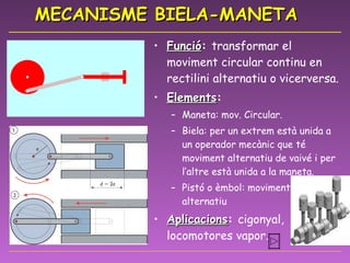 MECANISME BIELA-MANETA Funció :  transformar el moviment circular continu en rectilini alternatiu o vicerversa. Elements : Maneta: mov. Circular. Biela: per un extrem està unida a un operador mecànic que té moviment alternatiu de vaivé i per l’altre està unida a la maneta. Pistó o èmbol: moviment rectilini alternatiu Aplicacions :  cigonyal, locomotores vapor.  