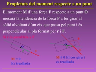 El   moment  M  d’una força  F  respecte a un punt  O  mesura la tendència de la força  F  a fer girar al sòlid alvoltant d’un eix que passa pel punt i és perpendicular al pla format per  r  i  F. Si r és paral·lela a F . O r F M  = 0 Es trasllada . O θ F r M   # 0  El cos gira i  es trasllada Propietats del moment respecte a un punt 