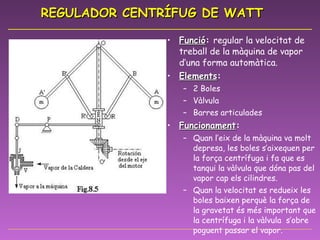 REGULADOR CENTRÍFUG DE WATT Funció :  regular la velocitat de treball de la màquina de vapor d’una forma automàtica. Elements : 2 Boles Vàlvula Barres articulades Funcionament :  Quan l’eix de la màquina va molt depresa, les boles s’aixequen per la força centrífuga i fa que es tanqui la vàlvula que dóna pas del vapor cap els cilindres. Quan la velocitat es redueix les boles baixen perquè la força de la gravetat és més important que la centrífuga i la vàlvula  s’obre poguent passar el vapor. 
