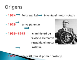 1924   Félix Wankel  inventa el motor rotatiu 1929   es va patentar 1939-1945   el ministeri de  l’aviació alemanya respalda el motor  rotatiu. 1957  la NSU trau el primer prototip 