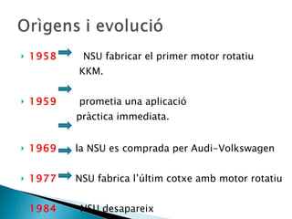 1958  NSU fabricar el primer  motor rotatiu KKM. 1959  prometia una aplicació  pràctica immediata. 1969   la NSU es comprada per Audi-Volkswagen 1977   NSU fabrica l’últim cotxe amb motor rotatiu 1984  NSU desapareix  