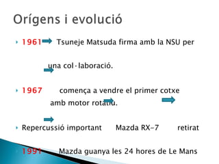 1961   Tsuneje Matsuda firma amb la NSU per  una col·laboració. 1967  comença a vendre el primer cotxe  amb motor rotatiu. Repercussió important  Mazda RX-7  retirat  1991   Mazda guanya les 24 hores de Le Mans 