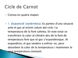 Consta en quatre etapes: 1.  Expansió isotèrmica : Es parteix d’una situació amb el gas al mínim volum del cicle i la temperatura de la font calenta. En este estat se transfereix la calor al cilindre des de la font de temperatura fent que el gas s’expandeixque. Al expandirse, el gas tendeix a enfriar-se, pero absorbeix la calor de la temperatura i manteneix la seva temperatura constant.  