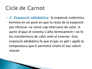 2. Expansió adiabàtica:  la expansió isotèrmica termina en un punt en que la resta de la expansió pot efectuar-se sense cap intercanvi de calor. A partir d’aquí el sistema s’aïlla tèrmicament i no hi ha transferència de calor amb el exterior. Esta expansió adiabàtica fa que el gas es geli i agafa la temperatura que li permetrà tindre el seu volum màxim 