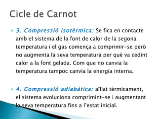 3. Compressió isotèrmica:  Se fica en contacte amb el sistema de la font de calor de la segona temperatura i el gas comença a comprimir-se però no augmenta la seva temperatura per què va cedint calor a la font gelada. Com que no canvia la temperatura tampoc canvia la energia interna. 4. Compressió adiabàtica:  aïllat tèrmicament, el sistema evoluciona comprimint-se i augmentant la seva temperatura fins a l’estat inicial. 