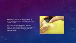 • Realizaremos un corte de tal manera que la
parte redonda de nuestra botella quede lo mas
perfecto posible
• Para la tapa de nuestra máquina podemos
utilizar un tapon (Modelo) De tal manera que se
te facilite abrir y cerrar sin ningun problema
nuestra maquina
 