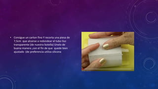 • Consigue un carton fino Y recorta una piesa de
7,5cm que alcanse a redondear el tubo liso
transparente (de nuestra botella) Unelo de
buena manera ,con el fin de que quede bien
ajustado (de preferencia utiliza silicona
 
